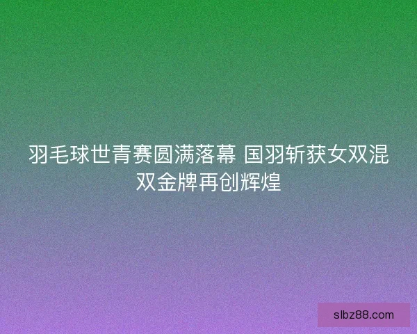 羽毛球世青赛圆满落幕 国羽斩获女双混双金牌再创辉煌