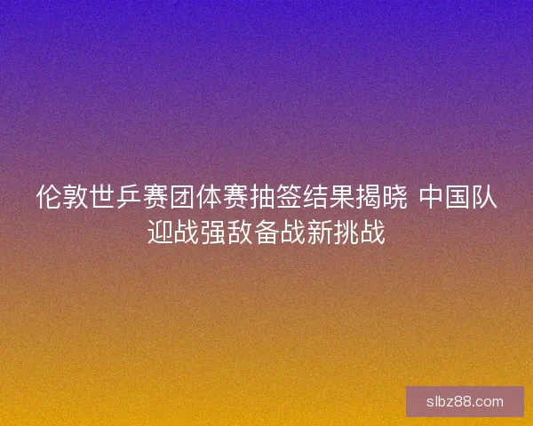 伦敦世乒赛团体赛抽签结果揭晓 中国队迎战强敌备战新挑战