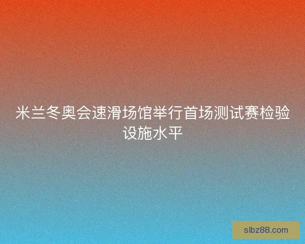 米兰冬奥会速滑场馆举行首场测试赛检验设施水平