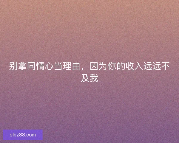 别拿同情心当理由，因为你的收入远远不及我