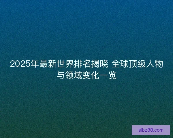 2025年最新世界排名揭晓 全球顶级人物与领域变化一览